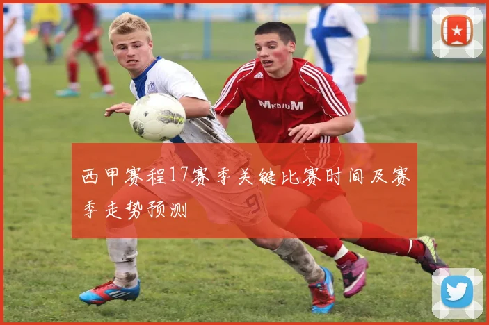 西甲赛程17赛季关键比赛时间及赛季走势预测