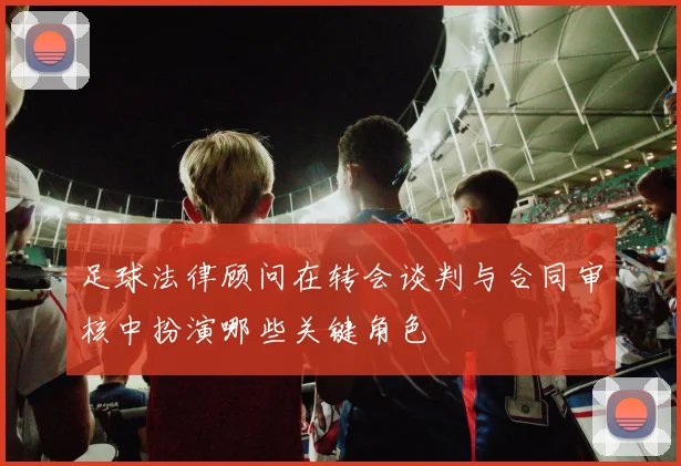 足球法律顾问在转会谈判与合同审核中扮演哪些关键角色
